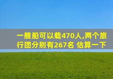 一艘船可以载470人,两个旅行团分别有267名 估算一下